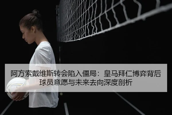 阿方索戴维斯转会陷入僵局：皇马拜仁博弈背后 球员意愿与未来去向深度剖析