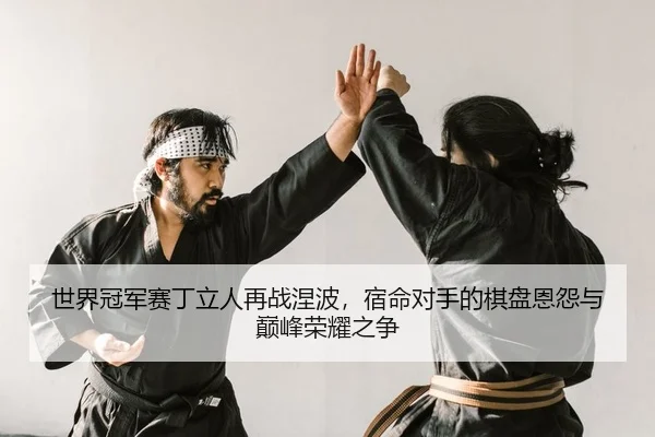世界冠军赛丁立人再战涅波，宿命对手的棋盘恩怨与巅峰荣耀之争